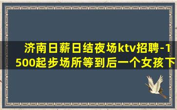 济南日薪日结夜场ktv招聘-1500起步场所等到后一个女孩下